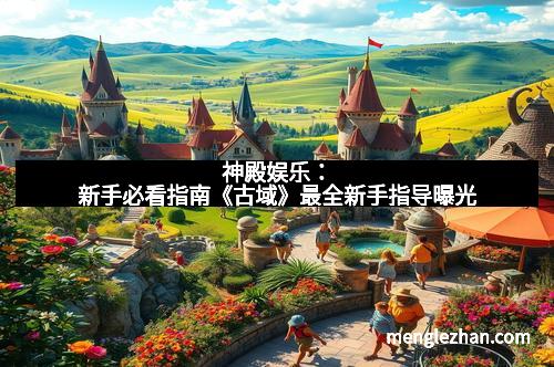 神殿娱乐：新手必看指南《古域》最全新手指导曝光